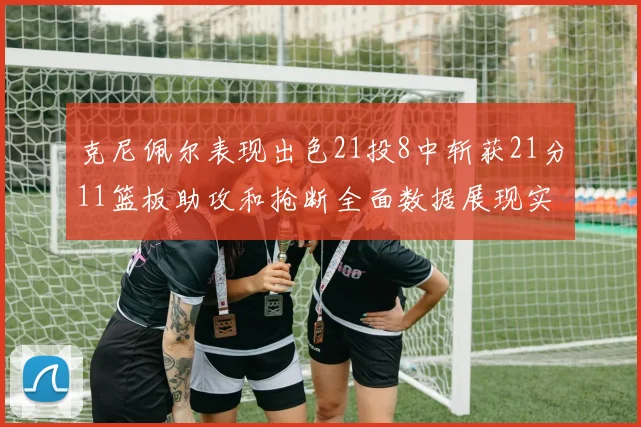 克尼佩尔表现出色21投8中斩获21分11篮板助攻和抢断全面数据展现实力