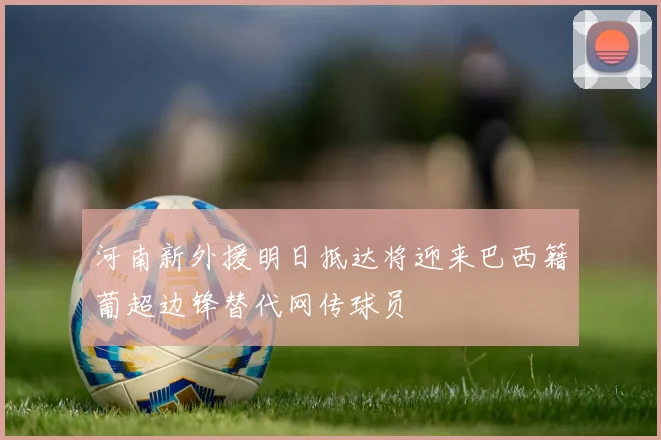 河南新外援明日抵达将迎来巴西籍葡超边锋替代网传球员