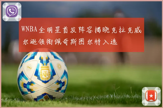 WNBA全明星首发阵容揭晓克拉克威尔逊领衔佩奇斯图尔特入选