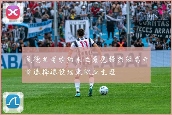 莫德里奇续约米兰意愿强烈若离开将选择退役结束职业生涯
