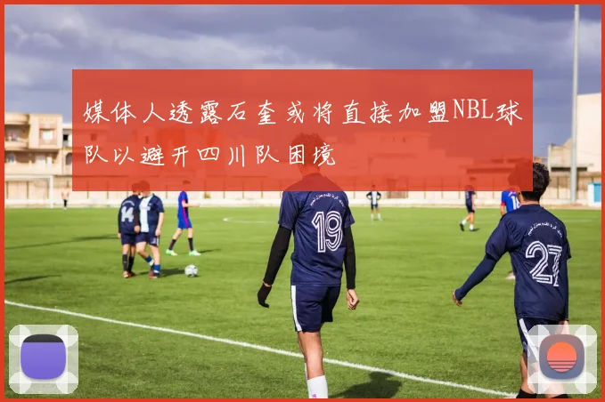 媒体人透露石奎或将直接加盟NBL球队以避开四川队困境
