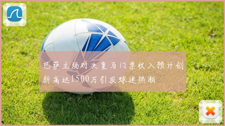 巴萨主场对决皇马门票收入预计创新高达1500万引发球迷热潮