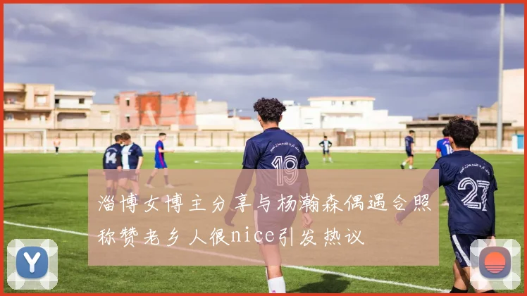 淄博女博主分享与杨瀚森偶遇合照称赞老乡人很nice引发热议