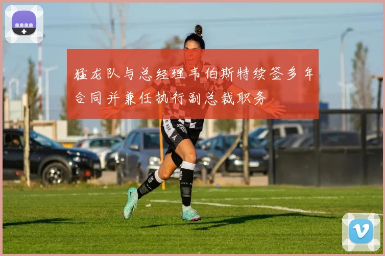 猛龙队与总经理韦伯斯特续签多年合同并兼任执行副总裁职务