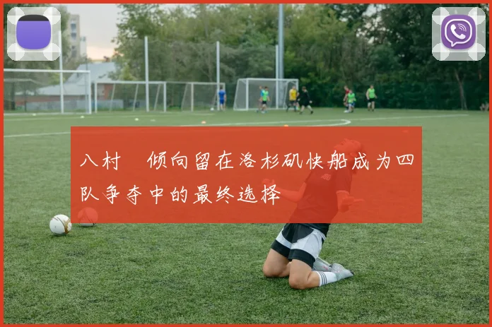 八村塁倾向留在洛杉矶快船成为四队争夺中的最终选择