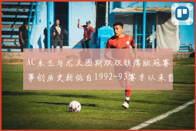 AC米兰与尤文图斯双双缺席欧冠赛事创历史新低自1992-93赛季以来首次