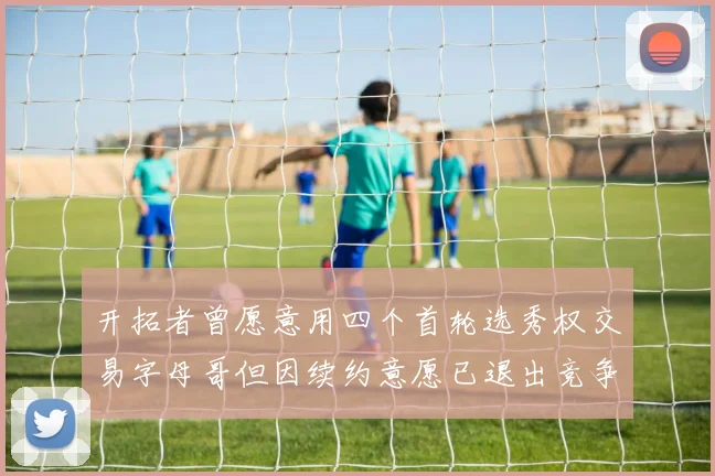 开拓者曾愿意用四个首轮选秀权交易字母哥但因续约意愿已退出竞争