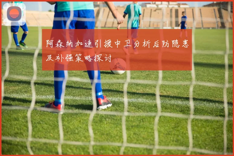 阿森纳加速引援中卫分析后防隐患及补强策略探讨