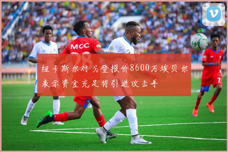 纽卡斯尔对戈登报价8600万埃贝尔表示资金充足将引进攻击手