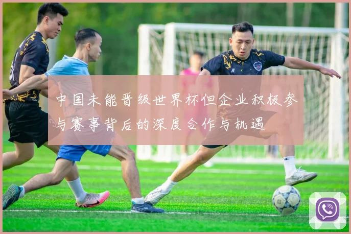 中国未能晋级世界杯但企业积极参与赛事背后的深度合作与机遇