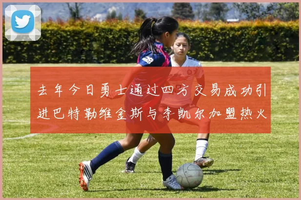 去年今日勇士通过四方交易成功引进巴特勒维金斯与李凯尔加盟热火队