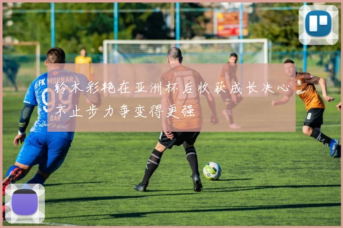 铃木彩艳在亚洲杯后收获成长决心不止步力争变得更强