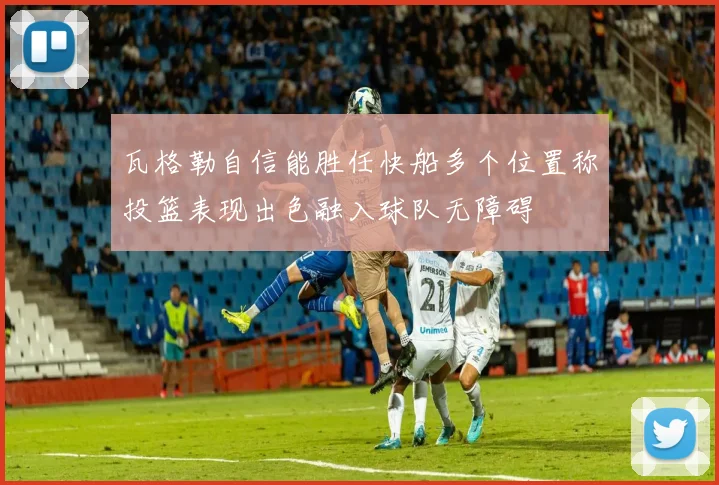 瓦格勒自信能胜任快船多个位置称投篮表现出色融入球队无障碍