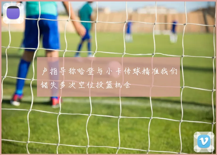 卢指导称哈登与小卡传球精准我们错失多次空位投篮机会