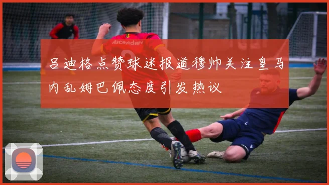 吕迪格点赞球迷报道穆帅关注皇马内乱姆巴佩态度引发热议