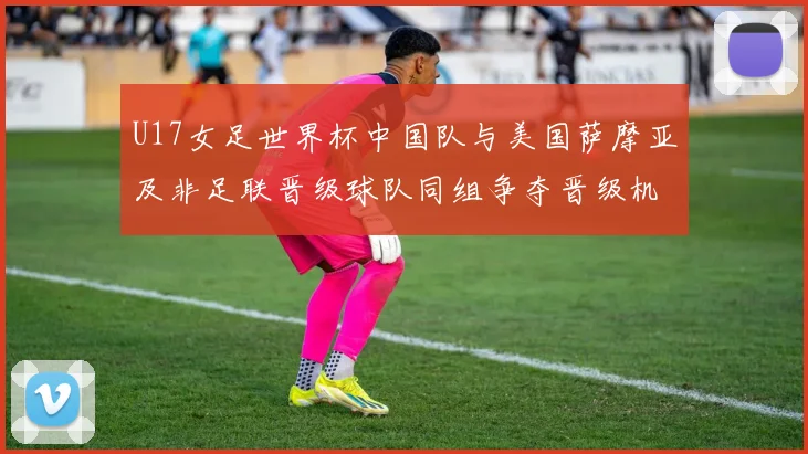 U17女足世界杯中国队与美国萨摩亚及非足联晋级球队同组争夺晋级机会