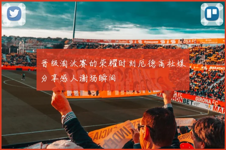 晋级淘汰赛的荣耀时刻厄德高社媒分享感人谢场瞬间