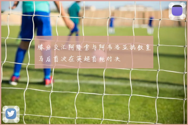 缘分交汇阿隆索与阿韦洛亚执教皇马后首次在英超首轮对决